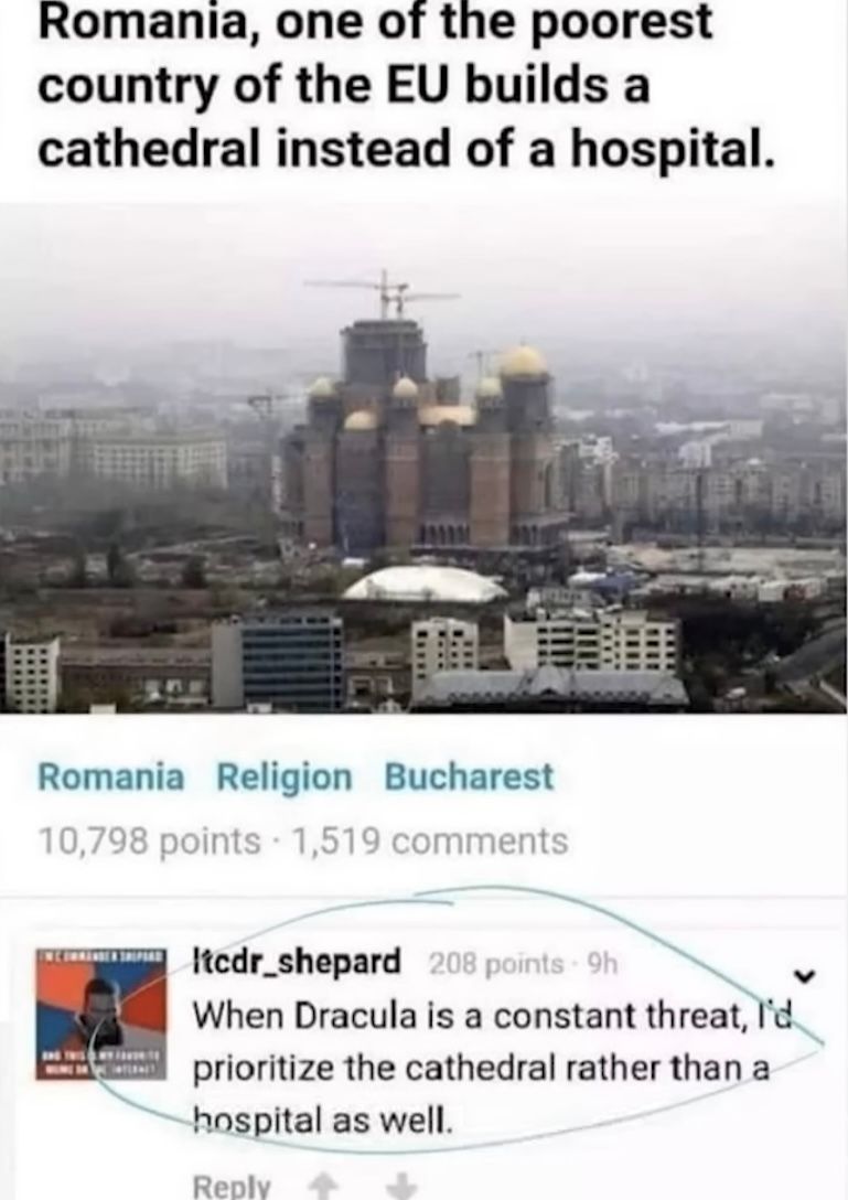 Romania, one of the poorest
country of the EU builds a
cathedral instead of a hospital.
Romania Religion Bucharest
10,798 points 1,519 comments
Itcdr_shepard 208 points 9h
When Dracula is a constant threat, I'd
prioritize the cathedral rather than a
hospital as well.
Reply