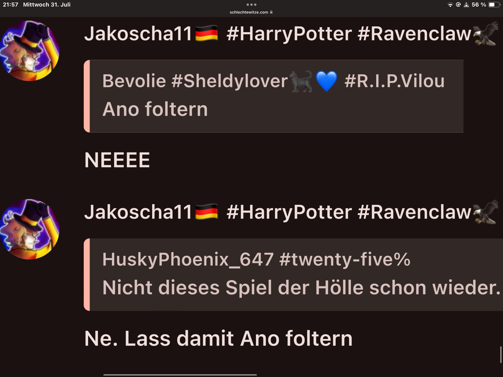 21:57 Mittwoch 31. Juli
schlechtewitze.com
56%
Jakoscha11
#HarryPotter #Ravenclaw
Bevolie #Sheldylover
Ano foltern
NEEEE
#R.I.P.Vilou
Jakoscha11 #HarryPotter #Ravenclaw
HuskyPhoenix_647 #twenty-five%
Nicht dieses Spiel der Hölle schon wieder.
Ne. Lass damit Ano foltern