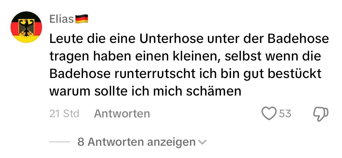 Elias!
Leute die eine Unterhose unter der Badehose
tragen haben einen kleinen, selbst wenn die
Badehose runterrutscht ich bin gut bestückt
warum sollte ich mich schämen
21 Std
Antworten
8 Antworten anzeigen
53