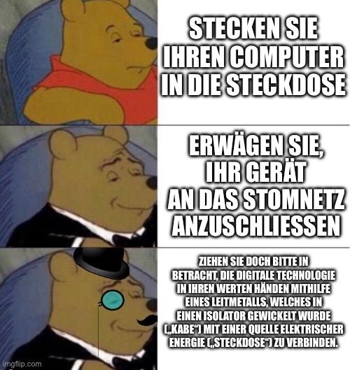 
STECKEN SIE
IHREN COMPUTER
IN DIE STECKDOSE
ERWÄGEN SIE
IHR GERÄT
AN DAS STOMNETZ
ANZUSCHLIESSEN
ZIEHEN SIE DOCH BITTE IN
BETRACHT, DIE DIGITALE TECHNOLOGIE
IN IHREN WERTEN HÄNDEN MITHILFE
EINES LEITMETALLS, WELCHES IN
EINEN ISOLATOR GEWICKELT WURDE
C.KABE"] MIT EINER QUELLE ELEKTRISCHER
ENERGIE STECKDOSE"] ZU VERBINDEN.