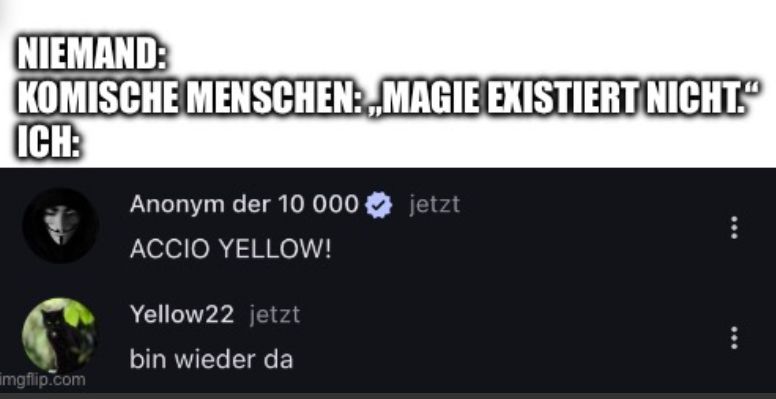 NIEMAND:
KOMISCHE MENSCHEN:MAGIE EXISTIERT NICHT."
ICH:
Anonym der 10 000 jetzt
ACCIO YELLOW!
Yellow22 jetzt
bin wieder da
