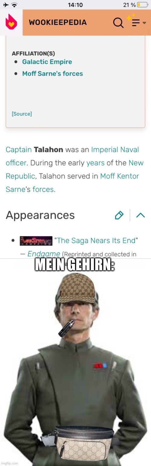 14:10
WOOKIEEPEDIA
AFFILIATION(S)
• Galactic Empire
• Moff Sarne's forces
[Source]
21%
Q =
Captain Talahon was an Imperial Naval
officer. During the early years of the New
Republic, Talahon served in Moff Kentor
Sarne's forces.
Appearances
"The Saga Nears Its End"
- Endgame (Reprinted and collected in
MEIN GEHIRN:
