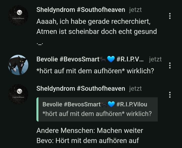 Sheldyndrom #Southofheaven jetzt
Aaaah, ich habe gerade recherchiert,
Atmen ist scheinbar doch echt gesund
Bevolie #BevosSmart
#R.I.P.V... jetzt
*hört auf mit dem aufhören* wirklich?
Sheldyndrom #Southofheaven jetzt
Bevolie #BevosSmart
#R.I.P.Vilou
*hört auf mit dem aufhören* wirklich?
Andere Menschen: Machen weiter
Bevo: Hört mit dem aufhören auf