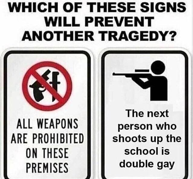 WHICH OF THESE SIGNS
WILL PREVENT
ANOTHER TRAGEDY?
ALL WEAPONS
ARE PROHIBITED
ON THESE
PREMISES
The next
person who
shoots up the
school is
double gay