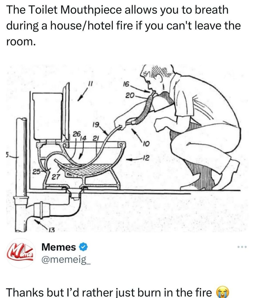 The Toilet Mouthpiece allows you to breath
during a house/hotel fire if you can't leave the
room.
25
27
19
26
14 21
16.
20-
-12
13
Minus Memes
✔
@memeig
Thanks but I'd rather just burn in the fire