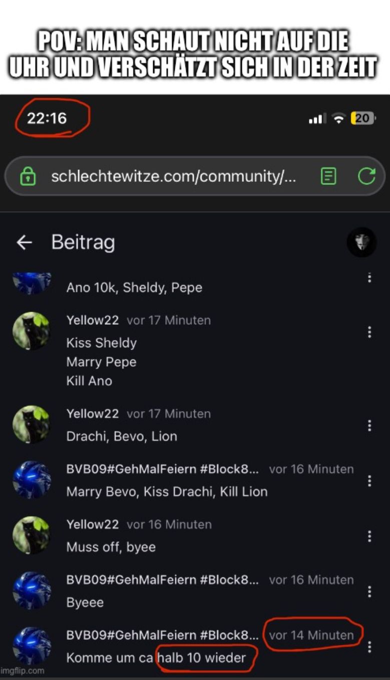 POV: MAN SCHAUT NICHT AUF DIE
UHR UND VERSCHÄTZT SICH IN DER ZEIT
22:16
20
schlechtewitze.com/community/... B C
← Beitrag

Ano 10k, Sheldy, Pepe
Yellow22 vor 17 Minuten
Kiss Sheldy
Marry Pepe
Kill Ano
Yellow22 vor 17 Minuten
Drachi, Bevo, Lion
BVB09#GehMalFeiern #Block8... vor 16 Minuten
Marry Bevo, Kiss Drachi, Kill Lion
Yellow22 vor 16 Minuten
Muss off, byee
BVB09#GehMalFeiern #Block8... vor 16 Minuten
Byeee
BVB09#GehMalFeiern #Block8... (vor 14 Minuten
Komme um ca halb 10 wieder
***