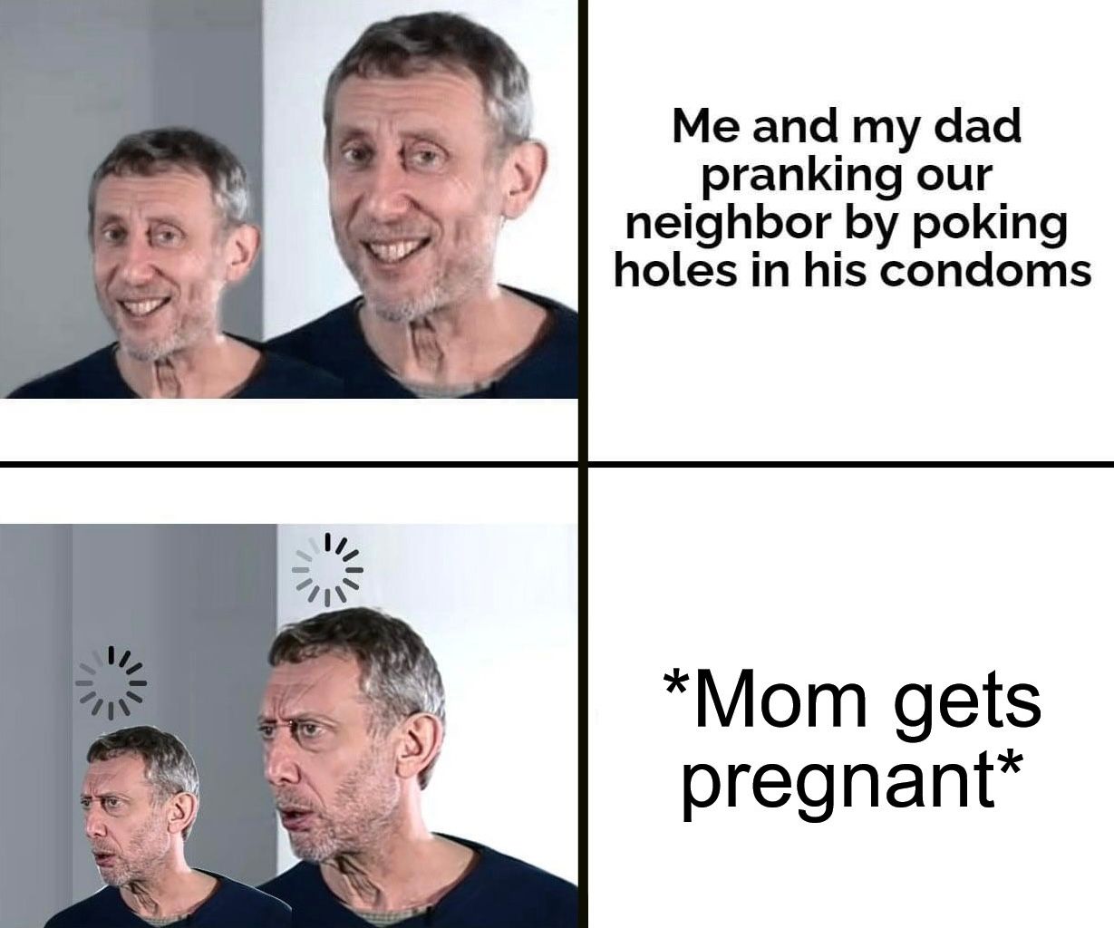 Me and my dad
pranking our
neighbor by poking
holes in his condoms
*Mom gets
pregnant*