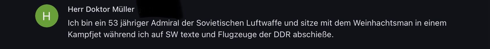 Herr Doktor Müller
H
Ich bin ein 53 jähriger Admiral der Sovietischen Luftwaffe und sitze mit dem Weinhachtsman in einem
Kampfjet während ich auf SW texte und Flugzeuge der DDR abschieße.