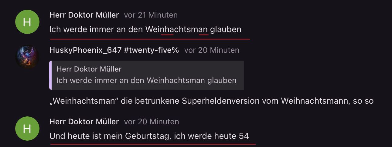 H
Herr Doktor Müller vor 21 Minuten
Ich werde immer an den Weinhachtsman glauben
HuskyPhoenix_647 #twenty-five% vor 20 Minuten
Herr Doktor Müller
Ich werde immer an den Weinhachtsman glauben
,,Weinhachtsman" die betrunkene Superheldenversion vom Weihnachtsmann, so so
Herr Doktor Müller vor 20 Minuten
Und heute ist mein Geburtstag, ich werde heute 54
H