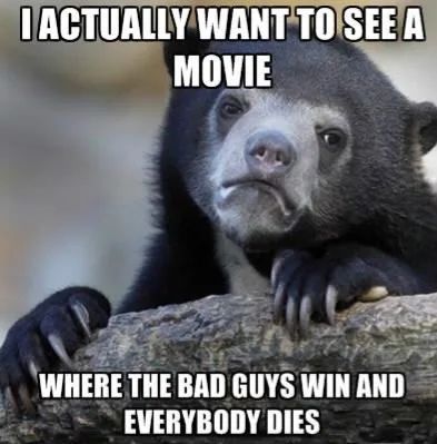 I ACTUALLY WANT TO SEE A
MOVIE
WHERE THE BAD GUYS WIN AND
EVERYBODY DIES