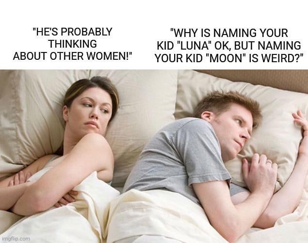 "HE'S PROBABLY
THINKING
ABOUT OTHER WOMEN!"
"WHY IS NAMING YOUR
KID "LUNA" OK, BUT NAMING
YOUR KID "MOON" IS WEIRD?"
