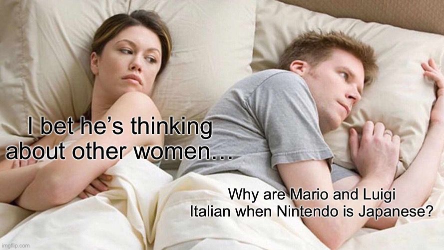 I bet he's thinking
about other women...
Why are Mario and Luigi
Italian when Nintendo is Japanese?
