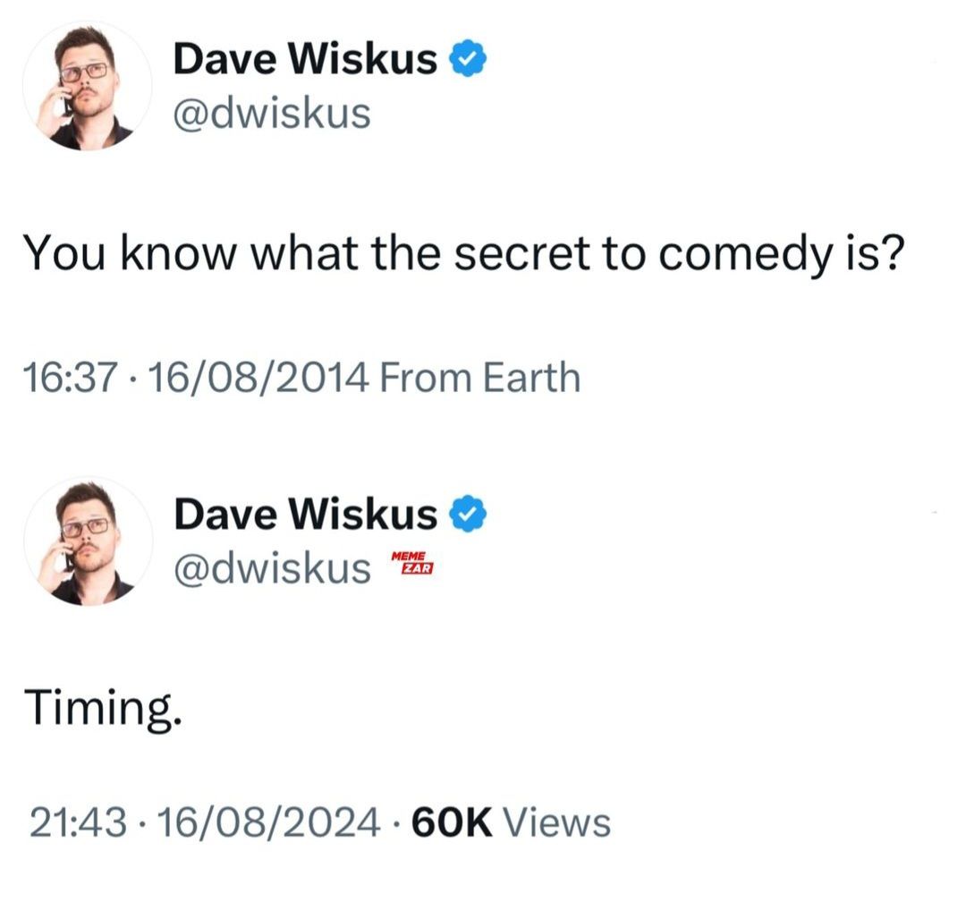 Dave Wiskus
@dwiskus
You know what the secret to comedy is?
16:37 16/08/2014 From Earth
Timing.
Dave Wiskus ❤
@dwiskus A
MEME
ZAR
21:43 16/08/2024 60K Views