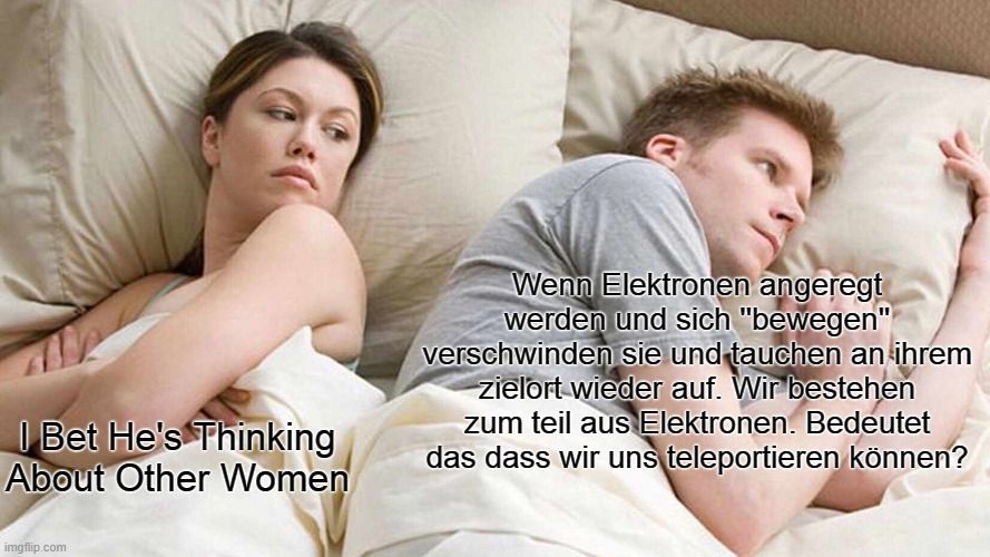 Bet He's Thinking
About Other Women
Wenn Elektronen angeregt
werden und sich "bewegen"
verschwinden sie und tauchen an ihrem
zielort wieder auf. Wir bestehen
zum teil aus Elektronen. Bedeutet
das dass wir uns teleportieren können?
