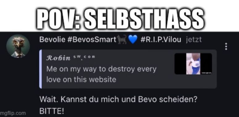 mgflip.com
POV: SELBSTHASS
Bevolie #BevosSmart
#R.I.P.Vilou jetzt
Robin sw com
Me on my way to destroy every
love on this website
Wait. Kannst du mich und Bevo scheiden?
BITTE!