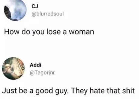 CJ
@blurredsoul
How do you lose a woman
Addi
@Tagorjnr
Just be a good guy. They hate that shit