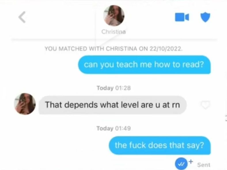 Christina
YOU MATCHED WITH CHRISTINA ON 22/10/2022.
can you teach me how to read?
Today 01:28
That depends what level are u at rn
Today 01:49
the fuck does that say?
Sent