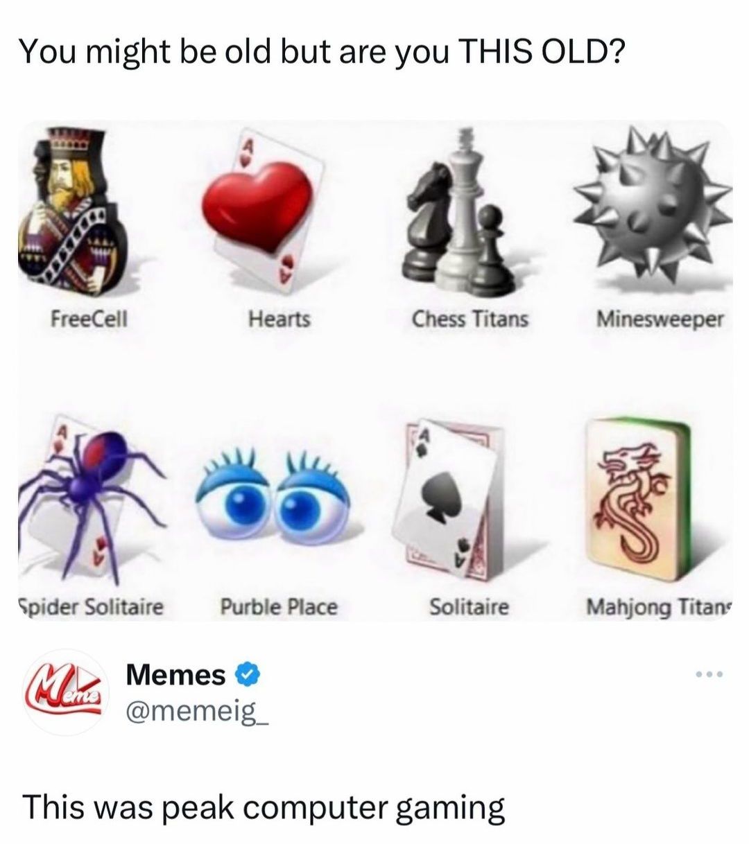 You might be old but are you THIS OLD?
FreeCell
Hearts
Chess Titans
Minesweeper
Spider Solitaire
Purble Place
Solitaire
Mahjong Titans
More Memes ❤
eme
@memeig
This was peak computer gaming