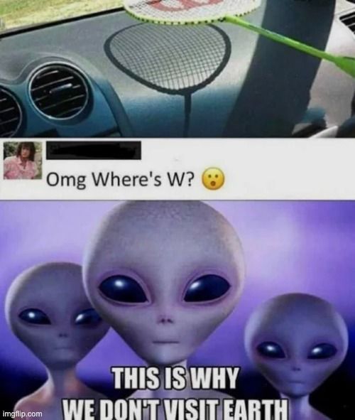 Omg Where's W?

THIS IS WHY
WE DON'T VISIT EARTH