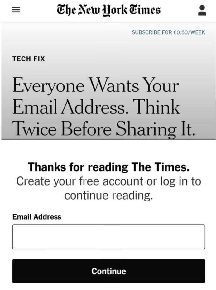 =
TECH FIX
The New York Times
SUBSCRIBE FOR €0.50/WEEK
Everyone Wants Your
Email Address. Think
Twice Before Sharing It.
Thanks for reading The Times.
Create your free account or log in to
continue reading.
Email Address
Continue