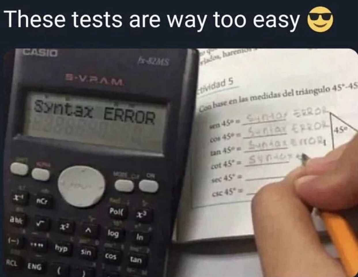 These tests are way too easy
CASIO
bx-82MS
dos, haremos
S-V.RAM
Syntax ERROR
63883
tividad 5
Con base en las medidas del triángulo 45-45
wen 45° 510 ERROR
cos 45°-SAY ERROL
tan 45°- Sundog &ITORI
45
MOTE CLF
cot 45°= S
sec 45° a
csc 45"=>
F
nCr
Poll
ab
log
In
1-
hyp
Sin
RCL
ENG
(
tan