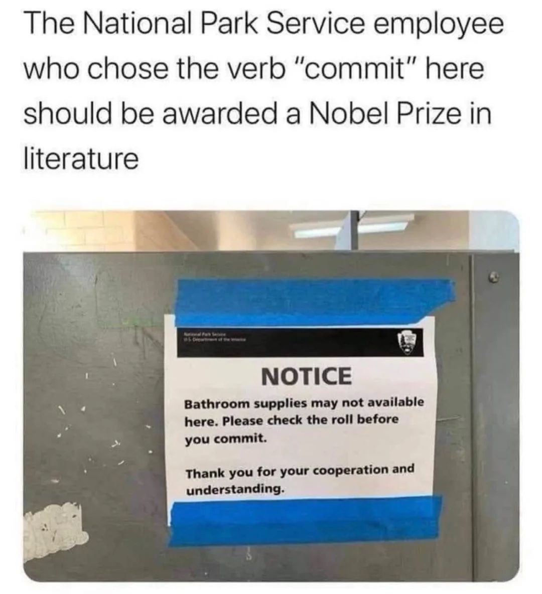 The National Park Service employee
who chose the verb "commit" here
should be awarded a Nobel Prize in
literature
National Park Sex
NOTICE
Bathroom supplies may not available
here. Please check the roll before
you commit.
Thank you for your cooperation and
understanding.