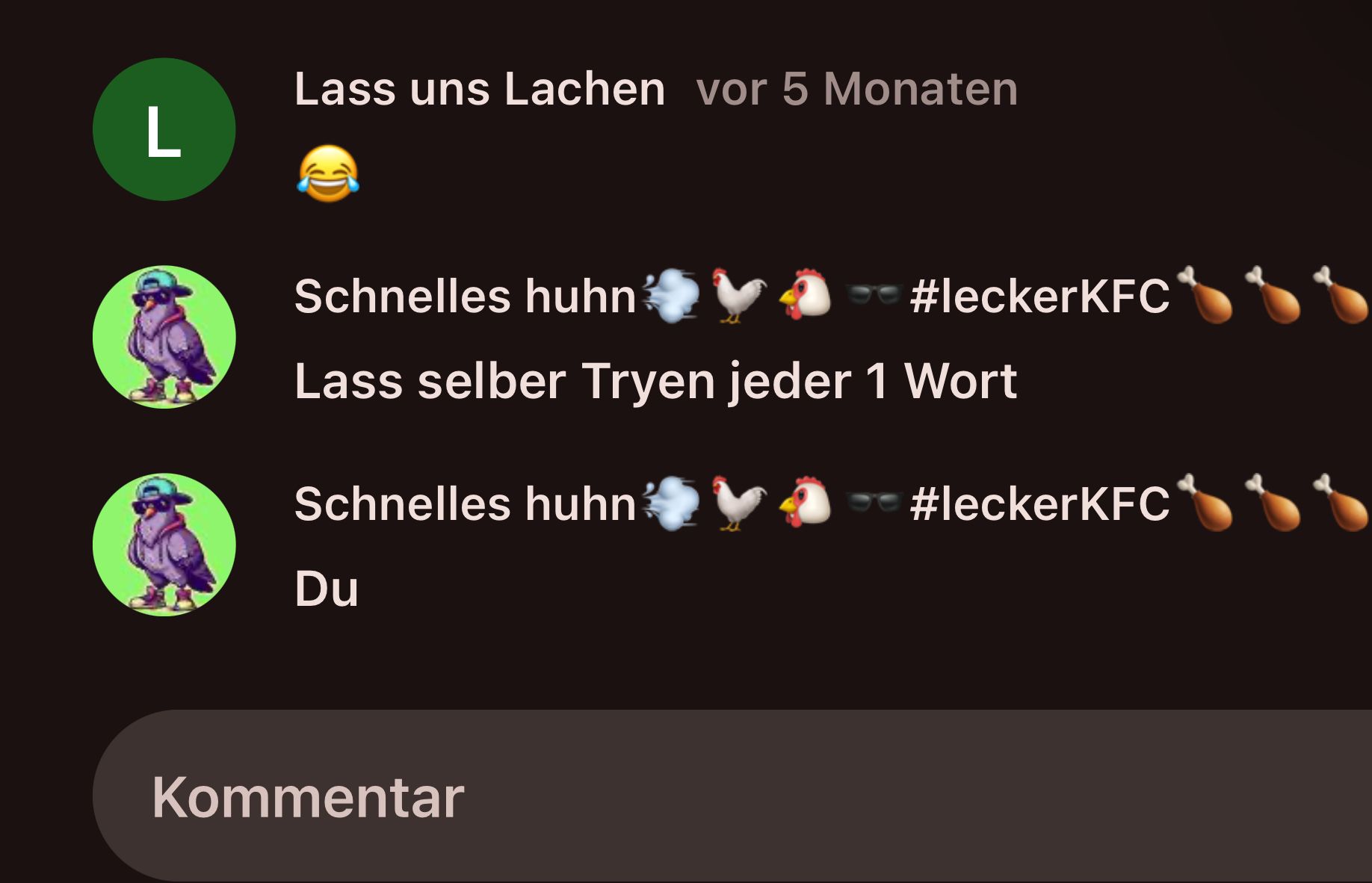 Lass uns Lachen vor 5 Monaten
L
#leckerKFC**
Schnelles huhn
Lass selber Tryen jeder 1 Wort
Schnelles huhn
Du
Kommentar
#leckerKFC*