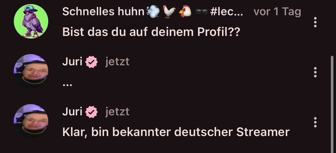 Schnelles huhn
#lec... vor 1 Tag
÷
Bist das du auf deinem Profil??
Juri jetzt
Juri jetzt
Klar, bin bekannter deutscher Streamer