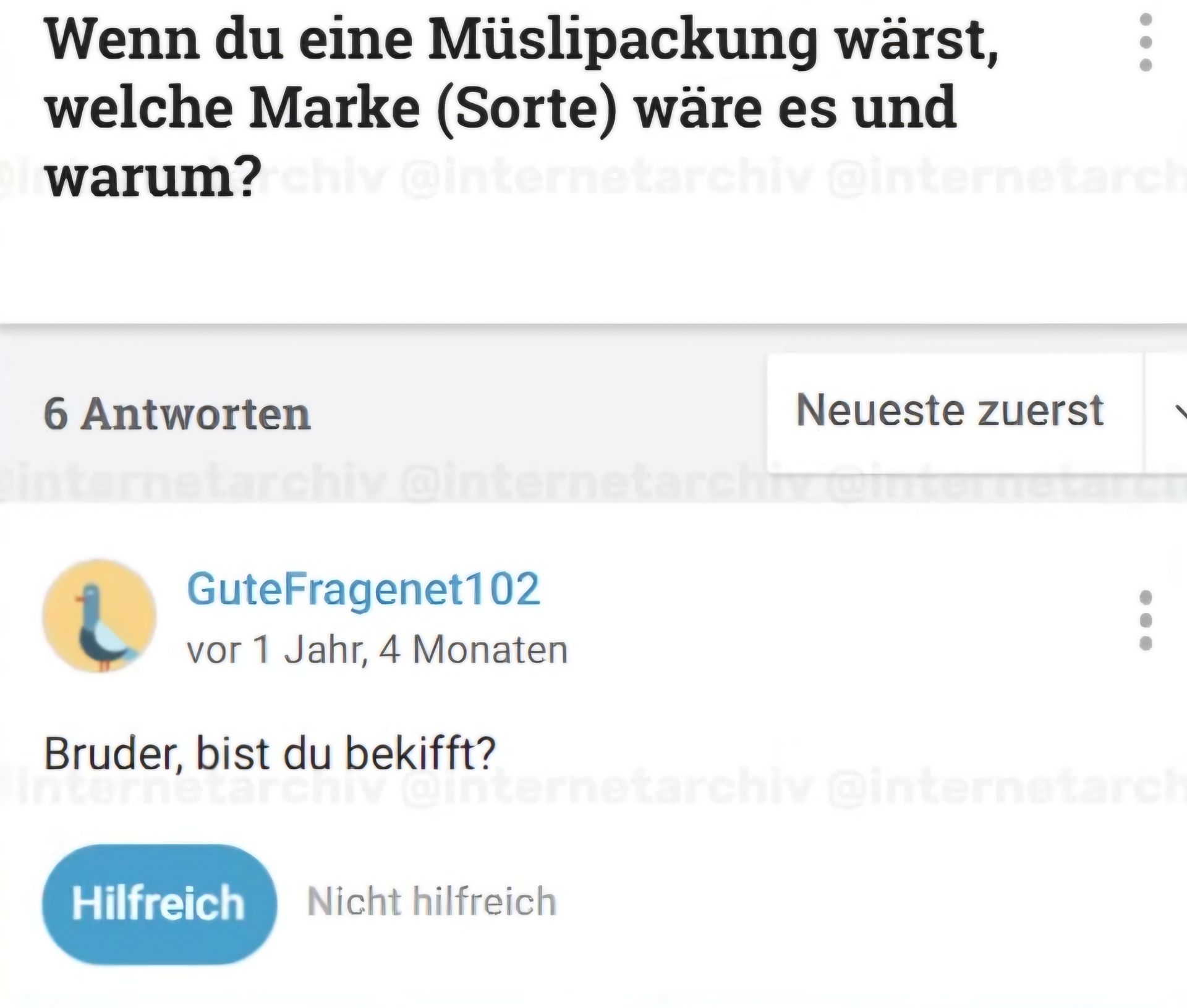 Wenn du eine Müslipackung wärst,
welche Marke (Sorte) wäre es und
warum?chiv @internetarchiv @internetarch
6 Antworten
internetarchiv
Neueste zuerst
tarchiv @internetarchiv @im
GuteFragenet102
vor 1 Jahr, 4 Monaten
Bruder, bist du bekifft?
archi internetarchiv @internetarch
Hilfreich Nicht hilfreich