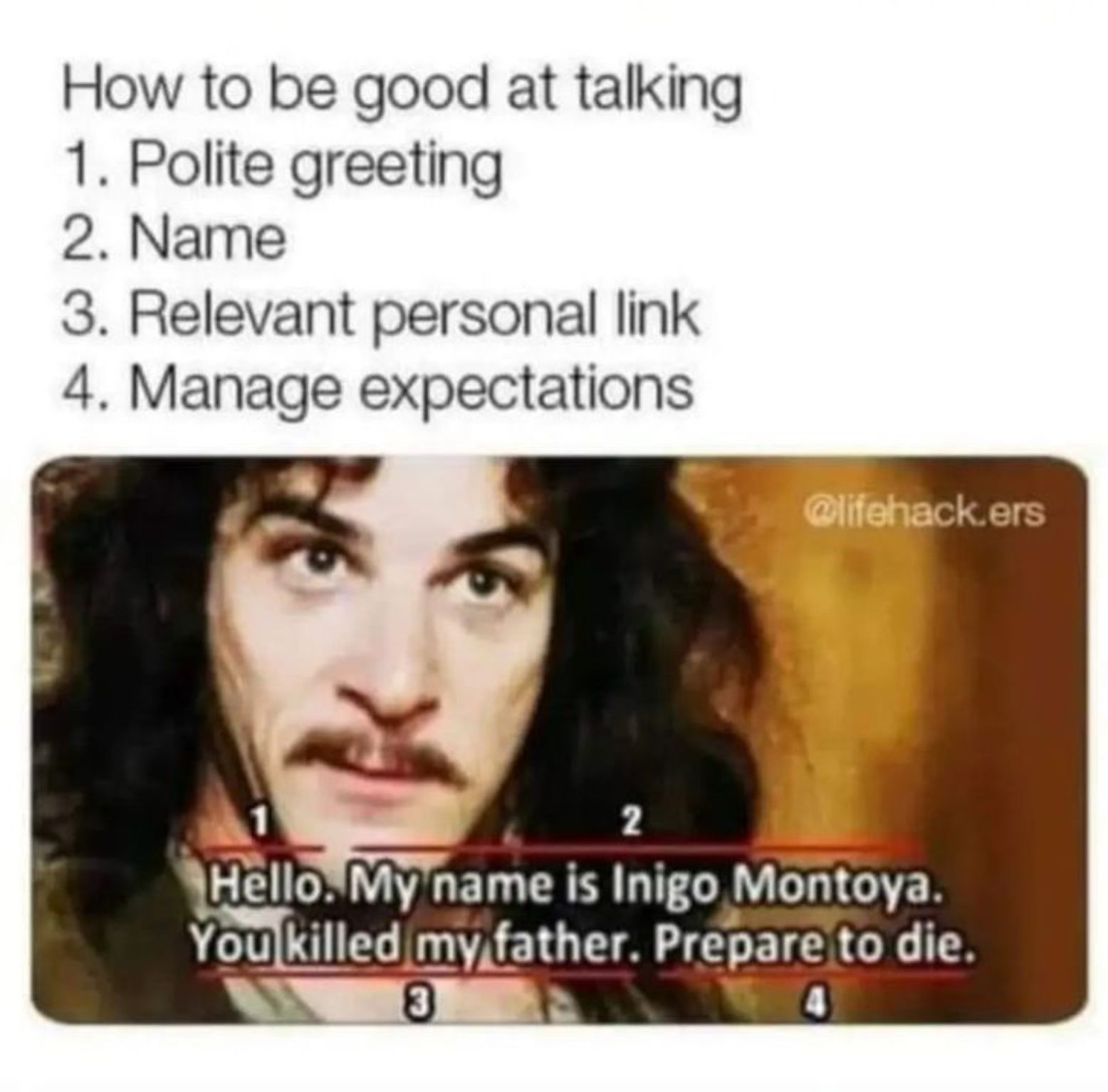 How to be good at talking
1. Polite greeting
2. Name
3. Relevant personal link
4. Manage expectations
@lifehack.ers
2
Hello. My name is Inigo Montoya.
You killed my father. Prepare to die.
3