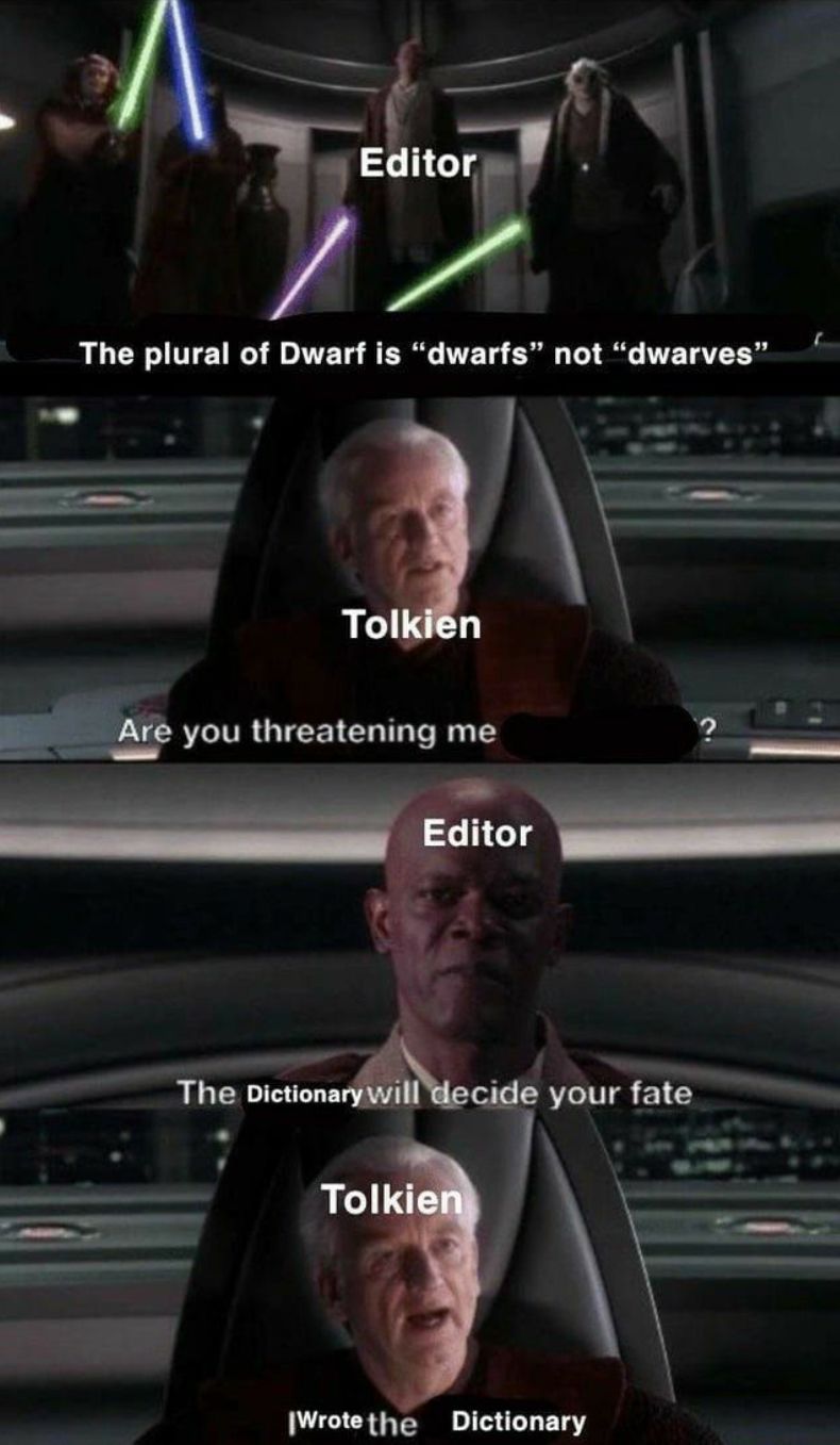 Editor
The plural of Dwarf is "dwarfs" not "dwarves"
Tolkien
Are you threatening me
Editor
The Dictionary will decide your fate
Tolkien
Wrote the Dictionary