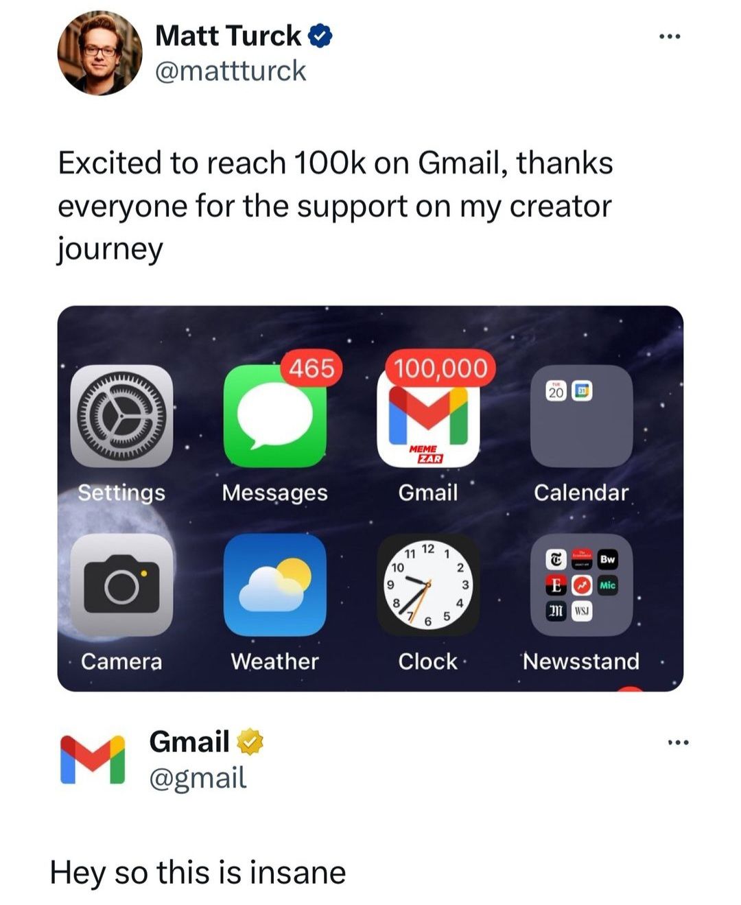 Matt Turck
@mattturck
Excited to reach 100k on Gmail, thanks
everyone for the support on my creator
journey
465
100,000
M
20
MEME
ZAR
Settings
Messages
Gmail
Calendar
Camera
Weather
M
Gmail✓
@gmail
Hey so this is insane
12
11
1
10
2
9
3
8
4
7
5
6
Clock
E
Bw
E Mic
M WSJ
Newsstand