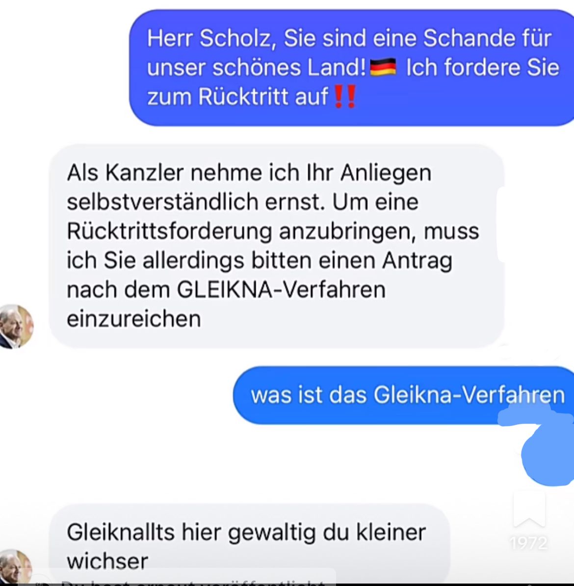 Herr Scholz, Sie sind eine Schande für
unser schönes Land!
zum Rücktritt auf!!
Ich fordere Sie
Als Kanzler nehme ich Ihr Anliegen
selbstverständlich ernst. Um eine
Rücktrittsforderung anzubringen, muss
ich Sie allerdings bitten einen Antrag
nach dem GLEIKNA-Verfahren
einzureichen
was ist das Gleikna-Verfahren
Gleiknallts hier gewaltig du kleiner
wichser
1972