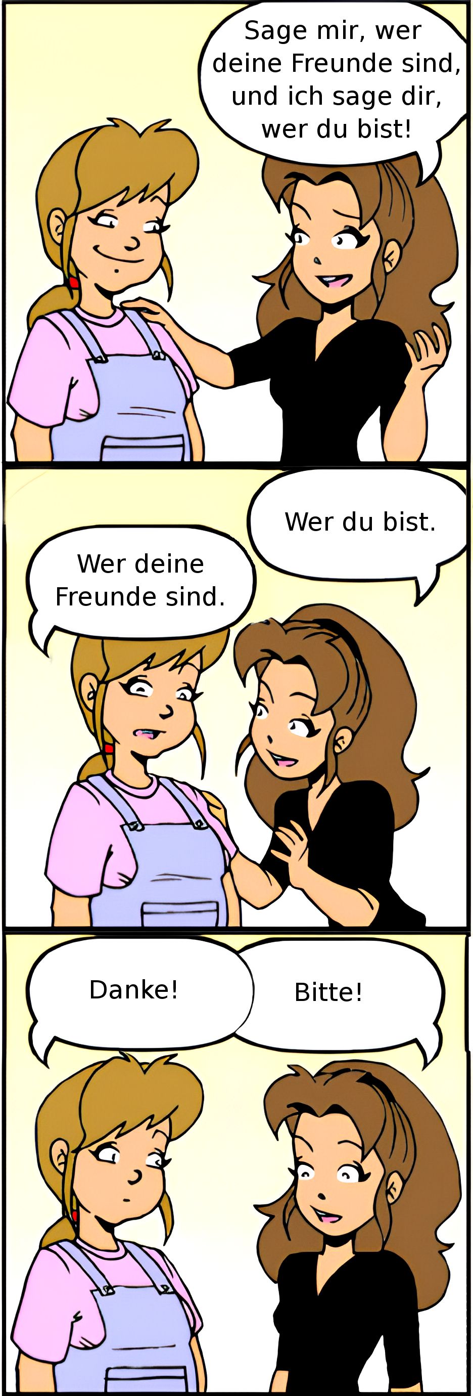 Sage mir, wer
deine Freunde sind,
und ich sage dir,
wer du bist!
Wer deine
Freunde sind.
Wer du bist.
Danke!
Bitte!