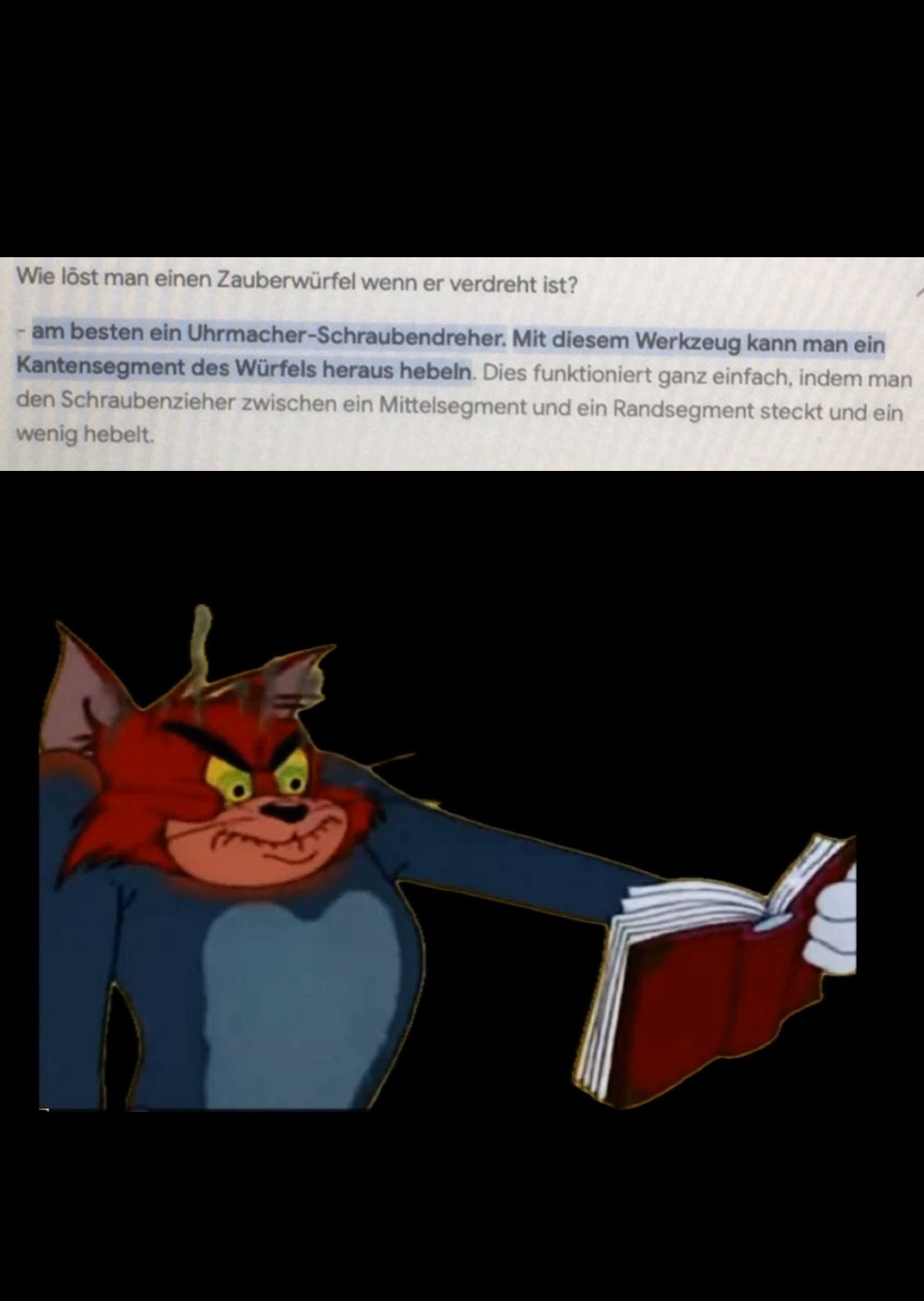 Wie löst man einen Zauberwürfel wenn er verdreht ist?
- am besten ein Uhrmacher-Schraubendreher. Mit diesem Werkzeug kann man ein
Kantensegment des Würfels heraus hebeln. Dies funktioniert ganz einfach, indem man
den Schraubenzieher zwischen ein Mittelsegment und ein Randsegment steckt und ein
wenig hebelt.