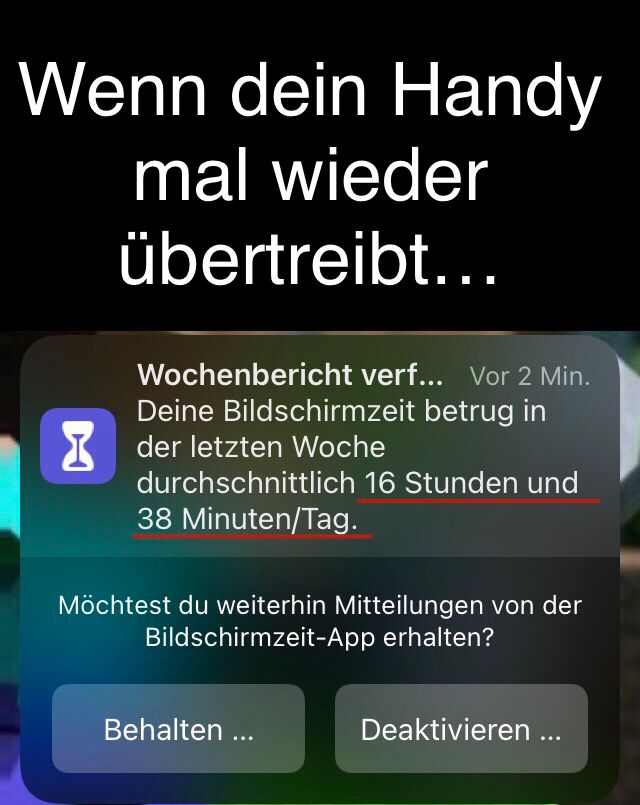 Wenn dein Handy
mal wieder
übertreibt...
Wochenbericht verf... Vor 2 Min.
Deine Bildschirmzeit betrug in
der letzten Woche
durchschnittlich 16 Stunden und
38 Minuten/Tag.
Möchtest du weiterhin Mitteilungen von der
Bildschirmzeit-App erhalten?
Behalten ...
Deaktivieren ...