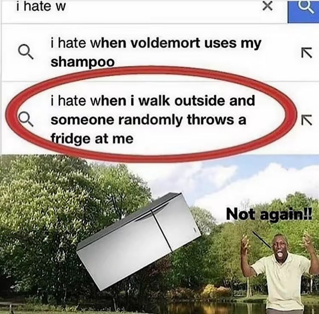 i hate w
i hate when voldemort uses my
shampoo
i hate when i walk outside and
someone randomly throws a
fridge at me
b
×
R
71
71
Not again!!