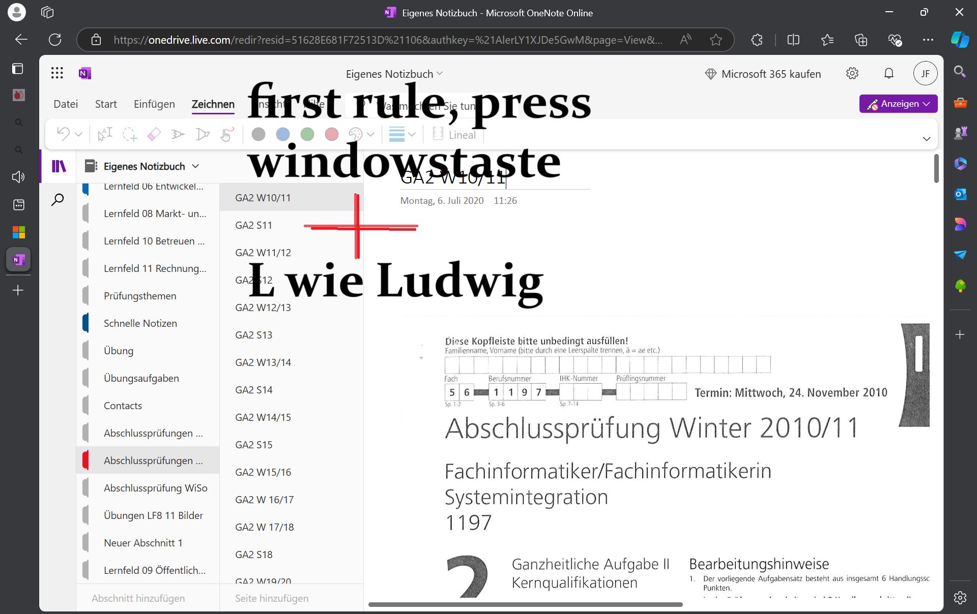 3
16
Microsoft 365 kaufen
JF
Anzeigen v
N
Eigenes Notizbuch - Microsoft OneNote Online
https://onedrive.live.com/redir?resid=51628E681F72513D%21106&authkey=%21AlerLY1XJDe5GwM&page=view&...
Datei Start Einfügen
Zeichnen
a
AI
# 4
H
Eigenes Notizbuch v
Lernfeld 06 Entwickel...
Lernfeld 08 Markt- un...
Lernfeld 10 Betreuen...
Eigenes Notizbuch
first rule, press
Lineal
windowstaste
GA2 W10/11
GA2 S11
GA2 W11/12
W10/11
Montag, 6. Juli 2020 11:26
+
L wie Ludwig
GA2 $12
GA2 W12/13
N
Lernfeld 11 Rechnung...
+
Prüfungsthemen
Schnelle Notizen
GA2 S13
Übung
GA2 W13/14
Übungsaufgaben
Fach
Berufsnummer
GA2 S14
5 6
1
197
Contacts
Sp. 1-2
Sp. 3-6
GA2 W14/15
Diese Kopfleiste bitte unbedingt ausfüllen!
Familienname, Vorname (bitte durch eine Leerspalte trennen, ä = ae etc.)
IHK-Nummer
Prüflingsnummer
Termin: Mittwoch, 24. November 2010
Abschlussprüfungen ...
Abschlussprüfungen ...
Abschlussprüfung WiSo
Übungen LF8 11 Bilder
Neuer Abschnitt 1
Lernfeld 09 Öffentlich...
Abschnitt hinzufügen
GA2 S15
GA2 W15/16
GA2 W 16/17
GA2 W 17/18
GA2 S18
GA2 W19/20
Seite hinzufügen
Sp. 7-14
Abschlussprüfung Winter 2010/11
Fachinformatiker/Fachinformatikerin
Systemintegration
1197
ว
Ganzheitliche Aufgabe II Bearbeitungshinweise
Kernqualifikationen
1. Der vorliegende Aufgabensatz besteht aus insgesamt 6 Handlungssc
Punkten.