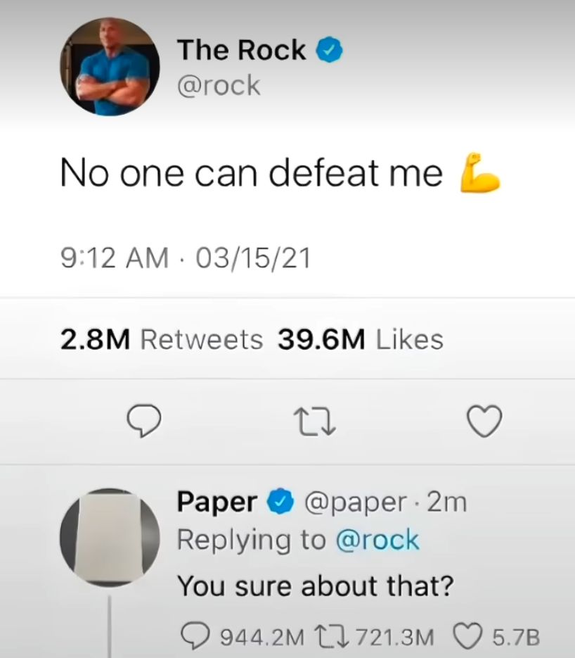 The Rock
@rock
No one can defeat me ☑
9:12 AM 03/15/21
.
2.8M Retweets 39.6M Likes
27
Paper @paper - 2m
Replying to @rock
You sure about that?
944.2M 721.3M
5.7B