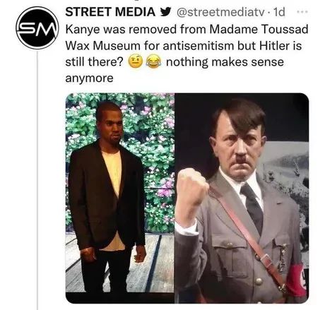 STREET MEDIA @streetmediatv. 1d
SM Kanye was removed from Madame Toussad
Wax Museum for antisemitism but Hitler is
still there?
nothing makes sense
anymore