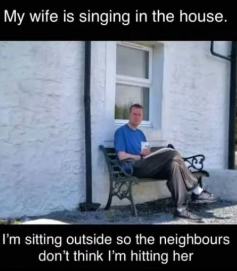 My wife is singing in the house.
I'm sitting outside so the neighbours
don't think I'm hitting her