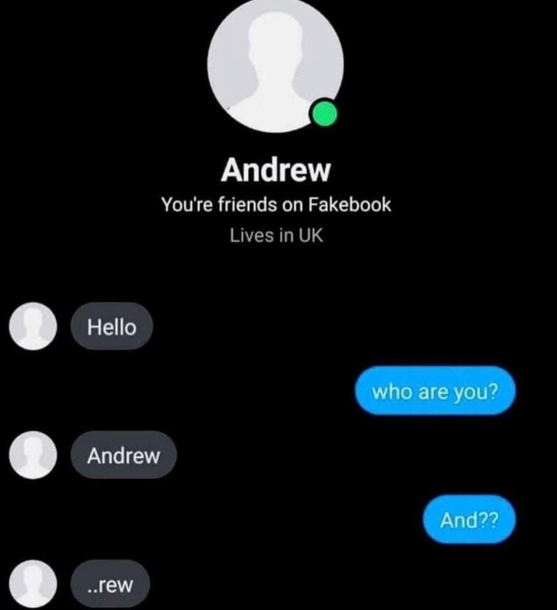 Hello
Andrew
You're friends on Fakebook
Lives in UK
Andrew
who are you?
..rew
And??