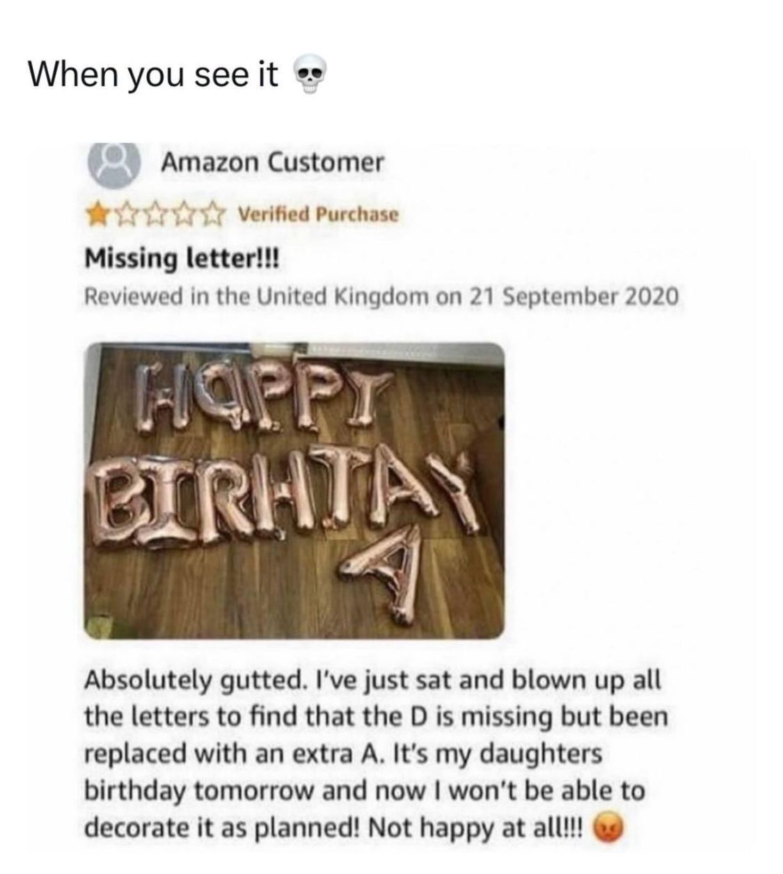 When you see it
Amazon Customer
✰✰✰✰✰ Verified Purchase
Missing letter!!!
Reviewed in the United Kingdom on 21 September 2020
HOPPY
BIRHTAY
Absolutely gutted. I've just sat and blown up all
the letters to find that the D is missing but been
replaced with an extra A. It's my daughters
birthday tomorrow and now I won't be able to
decorate it as planned! Not happy at all!!!!