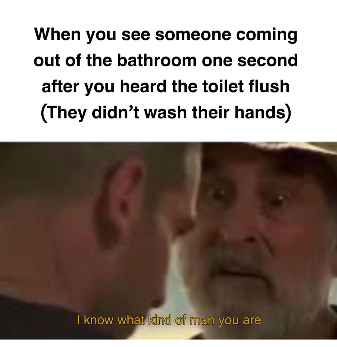 When you see someone coming
out of the bathroom one second
after you heard the toilet flush
(They didn't wash their hands)
I know what kind of man you are