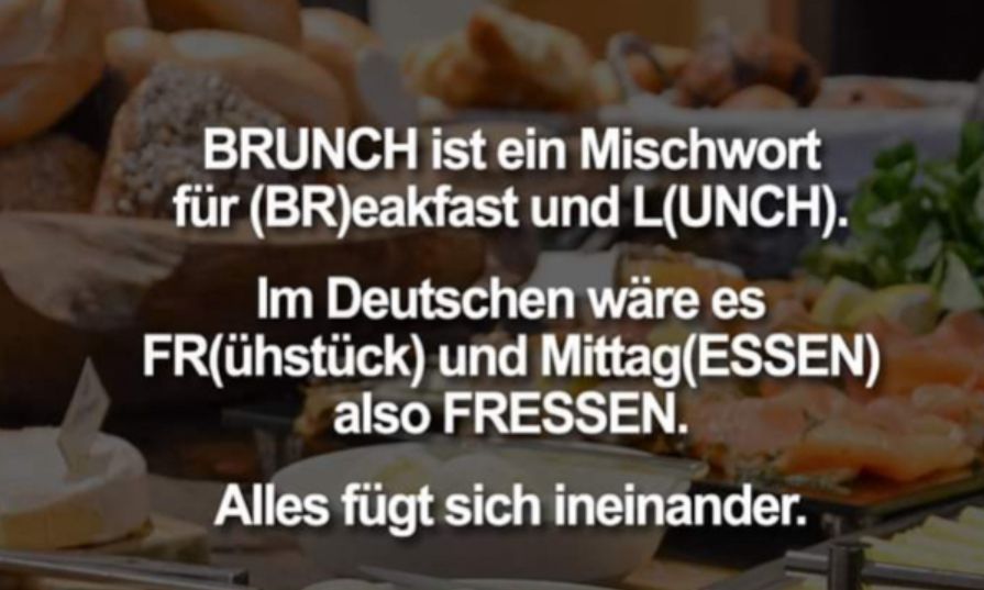 BRUNCH ist ein Mischwort
für (BR)eakfast und L(UNCH).
Im Deutschen wäre es
FR(ühstück) und Mittag(ESSEN)
also FRESSEN.
Alles fügt sich ineinander.