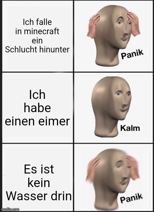 Ich falle
in minecraft
ein
Schlucht hinunter
Ich
habe
einen eimer
Es ist
kein
Wasser drin

Panik
Kalm
Panik