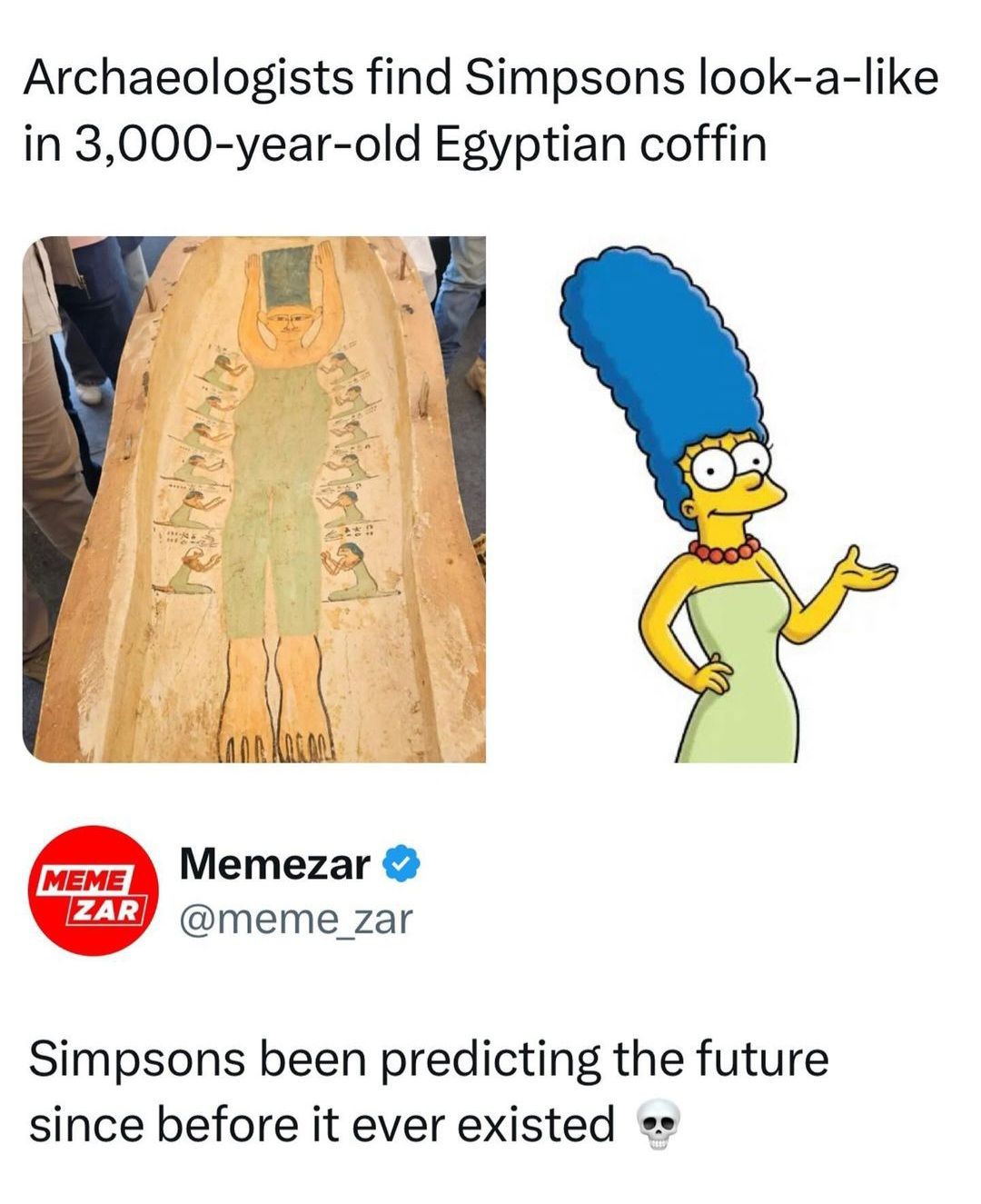 Archaeologists find Simpsons look-a-like
in 3,000-year-old Egyptian coffin
MEME
Memezar
ZAR @meme_zar
Simpsons been predicting the future
since before it ever existed ⚫