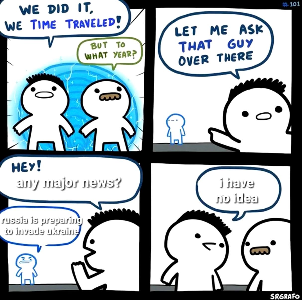 WE DID IT,
WE TIME TRAVELED!
BUT TO
WHAT YEAR?
LET ME ASK
THAT GUY
OVER THERE
HEY!
any major news?
russia is preparing
to invade ukraine
ຄ.
i have
no idea
SRGRAFO
0
#101