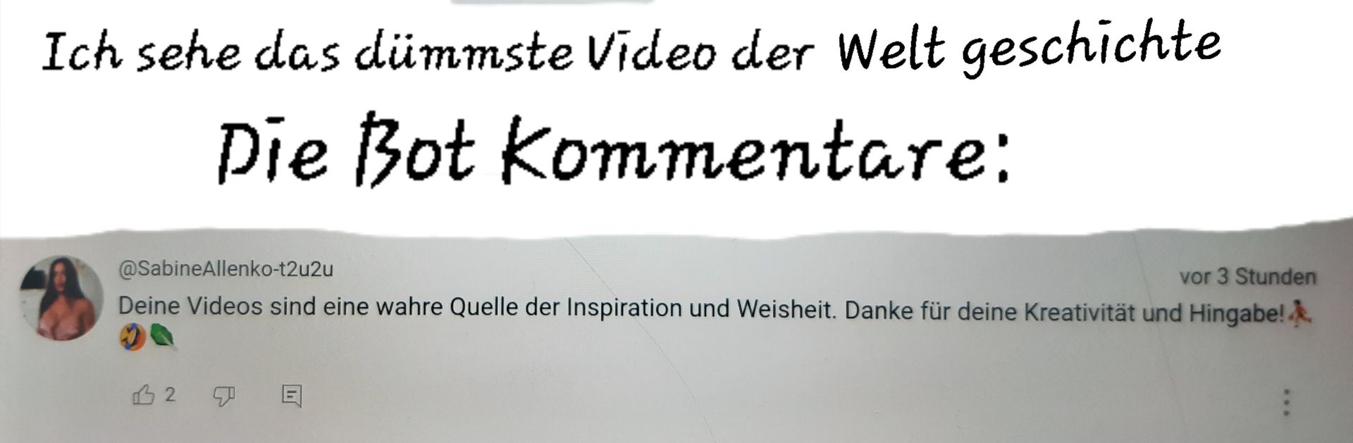 Ich sehe das dümmste Video der Welt geschichte
Die Bot Kommentare:
@SabineAllenko-t2u2u
vor 3 Stunden
Deine Videos sind eine wahre Quelle der Inspiration und Weisheit. Danke für deine Kreativität und Hingabe!
B