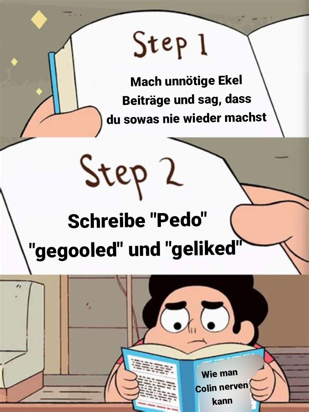 Step 1
Mach unnötige Ekel
Beiträge und sag, dass
du sowas nie wieder machst
Step 2
Schreibe "Pedo"
"gegooled" und "geliked"
Wie man
Colin nerven
kann